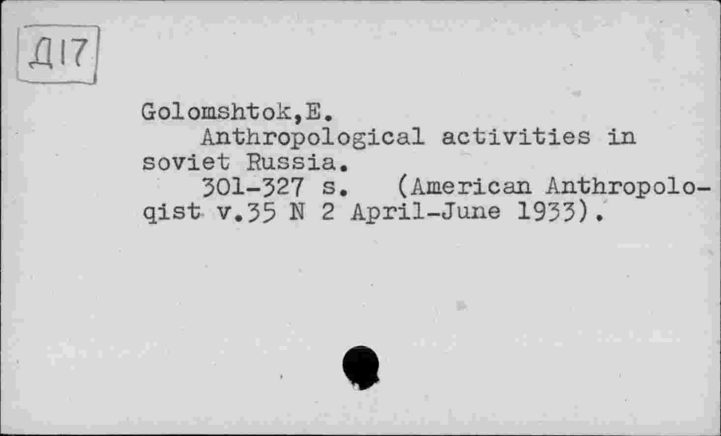 ﻿ДІ7
і---
Golomshtok,E.
Anthropological activities in soviet Russia.
301-527 s. (American Anthropologist v.55 N 2 April-June 1953).